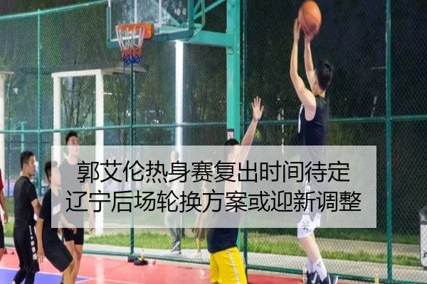 郭艾伦热身赛复出时间待定 辽宁后场轮换方案或迎新调整